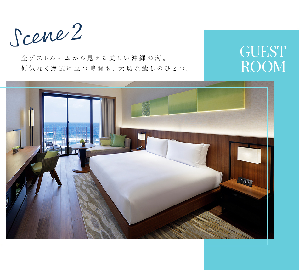Scene 2 GUEST ROOM 全ゲストルームから見える美しい沖縄の海。 何気なく窓辺に立つ時間も、大切な癒しのひとつ。