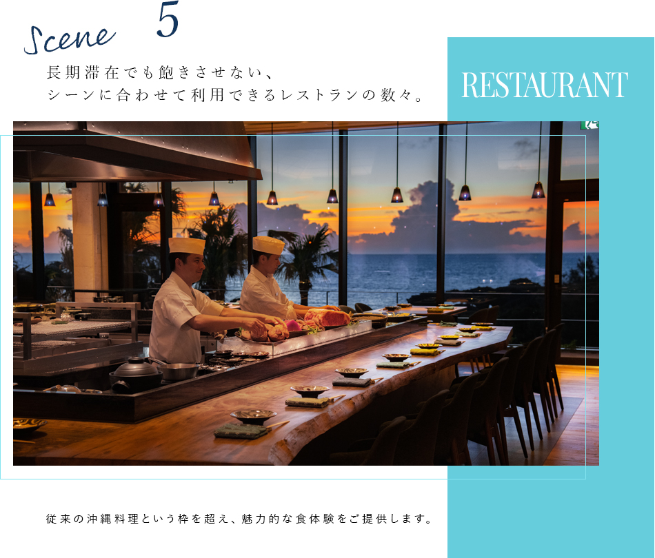 Scene 5 RESTAURANT 長期滞在でも飽きさせない、シーンに合わせて利用できるレストランの数々。 従来の沖縄料理という枠を超え、魅力的な食体験をご提供します。
