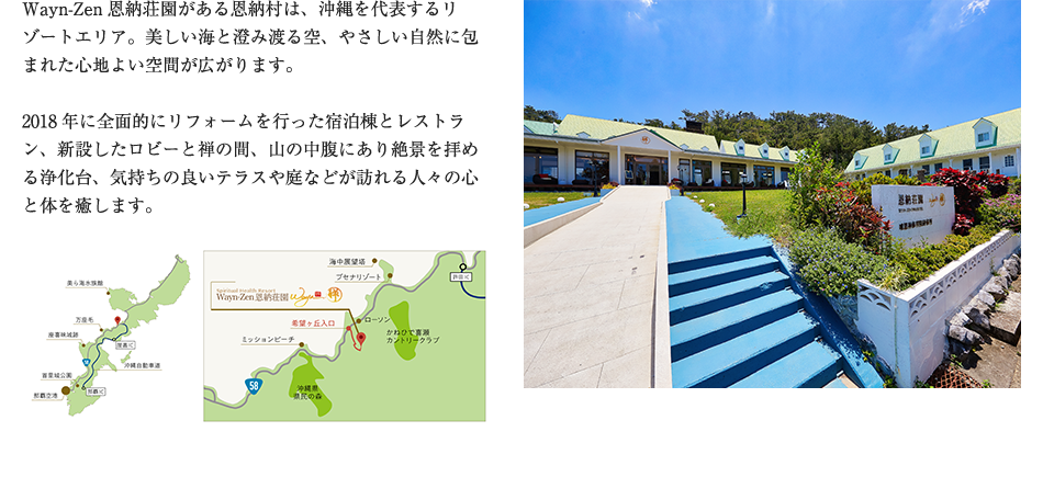 Wayn-Zen恩納荘園がある恩納村は、沖縄を代表するリゾートエリア。美しい海と澄み渡る空、やさしい自然に包まれた心地よい空間が広がります。
2018年に全面的にリフォームを行った宿泊棟とレストラン、新設したロビーと禅の間、山の中腹にあり絶景を拝める浄化台、気持ちの良いテラスや庭などが訪れる人々の心と体を癒します。